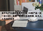 关于久产久国际精品网页版_91精产品一区一区三区1_亚精一区区二在线观看_永久人人在线的信息